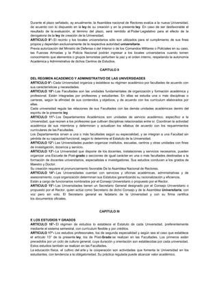 Durante el plazo señalado, ay anualmente, la Asamblea nacional de Rectores evalúa a la nueva Universidad,
de acuerdo con lo dispuesto en la ley de su creación y en la presente ley. En caso de ser desfavorable el
resultado de la evaluación, al término del plazo, será remitido al Poder Legislativo para el efecto de la
derogatoria de la ley de creación de la Universidad.
ARTICULO 8°- El recinto y los locales universitarios sólo son utilizados para el cumplimiento de sus fines
propios y dependen exclusivamente de la respectiva autoridad universitaria.
Previa autorización del Ministro de Defensa o del Interior o de los Comandos Militares o Policiales en su caso,
las Fuerzas Armadas y la Policía Nacional podrán ingresar a los locales universitarios cuando tomen
conocimiento que elementos o grupos terroristas perturben la paz y el orden interno, respetando la autonomía
Académica y Administrativa de dichos Centros de Estudios.
CAPITULO II
DEL REGIMEN ACADEMICO Y ADMINISTRATIVO DE LAS UNIVERSIDADES
ARTICULO 9°- Cada Universidad organiza y establece su régimen académico por facultades de acuerdo con
sus características y necesidades.
ARTICULO 10°- Las Facultades son las unidades fundamentales de organización y formación académica y
profesional. Están integradas por profesores y estudiantes. En ellas se estudia una o más disciplinas o
carreras, según la afinidad de sus contenidos y objetivos, y de acuerdo con los currículum elaborados por
ellas.
Cada universidad regula las relaciones de sus Facultades con las demás unidades académicas dentro del
espíritu de la presente ley.
ARTICULO 11°- Los Departamentos Académicos son unidades de servicio académico, específico a la
Universidad, que reúnen a los profesores que cultivan disciplinas relacionadas entre sí. Coordinan la actividad
académica de sus miembros y determinan y actualizan los sillabus de acuerdo con los requerimientos
curriculares de las Facultades.
Los Departamentos sirven a una o más facultades según su especialidad, y se integran a una Facultad sin
pérdida de su capacidad funcional, según lo determine el Estatuto de la Universidad.
ARTICULO 12°- Las Universidades pueden organizar institutos, escuelas, centros y otras unidades con fines
de investigación, docencia y servicio.
ARTICULO 13°- La Universidad que dispone de los docentes, instalaciones y servicios necesarios, pueden
organizar una Escuela de Post-grado o secciones de igual carácter en una o más facultades destinadas a la
formación de docentes universitarios, especialistas e investigadores. Sus estudios conducen a los grados de
Maestro y Doctor.
Su creación requiere el pronunciamiento favorable De la Asamblea Nacional de Rectores.
ARTICULO 14°- Las Universidades cuentan con servicios y oficinas académicas, administrativas y de
asesoramiento, cuya organización determinan sus Estatutos garantizando su racionalización y eficiencia.
Están a cargo de funcionarios nombrados por el Consejo Universitario o propuesto por el Rector.
ARTICULO 15°- Las Universidades tienen un Secretario General designado por el Consejo Universitario o
propuesto por el Rector, quien actúa como Secretario de dicho Consejo y de la Asamblea Universitaria; con
voz pero sin voto. El Secretario general es fedatario de la Universidad y con su firma certifica
los documentos oficiales.
CAPITULO III
E LOS ESTUDIOS Y GRADOS
ARTICULO 16°- El régimen de estudios lo establece el Estatuto de cada Universidad, preferentemente
mediante el sistema semestral, con currículum flexible y por créditos.
ARTICULO 17°- Los estudios profesionales, los de segunda especialidad y según sea el caso que establece
el artículo 13° de la presente ley, los de Post-Grado se realizan en las Facultades. Los primeros están
precedidos por un ciclo de cultura general, cuya duración y orientación son establecidas por cada universidad.
Estos estudios también se realizan en las Facultades.
La educación física, el cultivo del arte y la cooperación son actividades que fomenta la Universidad en los
estudiantes, con tendencia a la obligatoriedad. Su práctica regulada puede alcanzar valor académico.
 