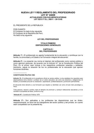 www.ujcm.edu.pe -> Universidad José Carlos Mariátegui




            NUEVA LEY Y REGLAMENTO DEL PROFESORADO
                           LEY N° 24029
                          ACTUALIZADO CON SUS MODIFICATORIAS
                             LEY 25212 Y D.L. 26011 – 28-12-92


EL PRESIDENTE DE LA REPUBLICA

POR CUANTO:
El Congreso ha dado la ley siguiente:
El Congreso de la República del Perú;
Ha dado la ley siguiente:

                                      LEY DEL PROFESORADO

                                        TITULO PRIMERO
                                   DISPOSICIONES GENERALES

                                             CAPITULO I
                                         DEL PROFESORADO

Artículo 1°.- El profesorado es agente fundamental de la educación y contribuye con la
familia, la comunidad y el Estado a la Formación integral del educando.

Artículo 2°.- La presente Ley norma el régimen del profesorado como carrera pública y
como ejercicio particular, de acuerdo con el Artículo 41° de la Constitución Política del
Perú. En el primer caso incluye a los respectivos profesores cesantes y jubilados.
Asimismo, regula la situación de los no profesionales de la educación que ejercen
funciones docentes.


CONSTITUCION POLITICA 1993

Artículo 15.- El profesorado en la enseñanza oficial es carrera pública. La ley establece los requisitos para
desempeñarse como director o profesor de un centro educativo, así como sus derechos y obligaciones. El
Estado y la sociedad procuran su evaluación, capacitación, profesionalización y promoción permanentes.

El educando tiene derecho a una formación que respete su identidad, así como al buen trato psicológico y
físico.

Toda persona, natural o jurídica, tiene el derecho de promover y conducir instituciones educativas y el de
transferir la propiedad de éstas, conforme a ley.”

*Artículo 41°.- Constitución Política 1979



Artículo 3°.- Son aplicables a los profesores las disposiciones que se dicten,
respectivamente, en favor de los trabajadores del sector público y del privado, en cuanto
sean compatibles con la presente ley.
 