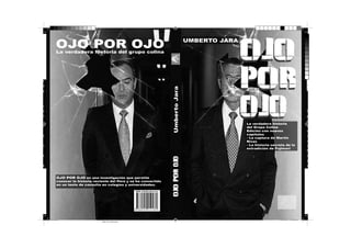OJO POR OJO

UMBERTO JARA

La verdadera historia del grupo colina

Umberto Jara

n
s
o
e
r
d
s

a,
a
o
u
a

e
s
e
o
a

OJO POR OJO es una investigación que permite
conocer la historia reciente del Perú y se ha convertido
en un texto de consulta en colegios y universidades.

final.indd 1

La verdadera historia
del Grupo Colina
Edición con nuevos
capítulos
- La captura de Martin
Rivas
- La historia secreta de la
extradición de Fujimori

OJO POR OJO

o

OJO
POR
OJO

12/11/2013 11:09:36 p.m.
Negro de cuatricromía

U
p
r
a
c
2
o
2
f
m
e
v
li
A

 