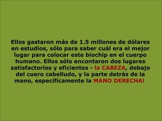 Ellos gastaron más de 1.5 millones de dólares en estudios, sólo para saber cuál era el mejor lugar para colocar este biochip en el cuerpo humano. Ellos sólo encontaron dos lugares satisfactorios y eficientes -  la CABEZA , debajo del cuero cabelludo, y la parte detrás de la mano, específicamente la  MANO DERECHA!   