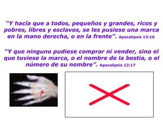 “ Y hacía que a todos, pequeños y grandes, ricos y pobres, libres y esclavos, se les pusiese una marca en la mano derecha, o en la frente”.   Apocalipsis 13:16   “ Y que ninguno pudiese comprar ni vender, sino el que tuviese la marca, o el nombre de la bestia, o el número de su nombre”.   Apocalipsis 13:17   