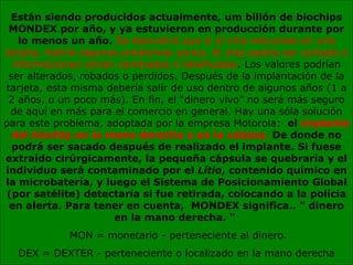 Están siendo producidos actualmente, um billón de biochips MONDEX por año, y ya estuvieron en producción durante por lo menos un año.  Se descubrió que si el chip estuviese en una tarjeta, habría algunos problemas serios. El chip podría ser cortado e informaciones serían cambiadas o falsificadas . Los valores podrían ser alterados, robados o perdidos. Después de la implantación de la tarjeta, esta misma debería salir de uso dentro de algunos años (1 a 2 años, o un poco más). En fin, el “dinero vivo” no será más seguro de aquí en más para el comercio en general. Hay una sóla solución para este problema, adoptada por la empresa Motorola:   el  implante del biochip en la mano derecha o en la cabeza.  De donde no podrá ser sacado después de realizado el implante. Si fuese extraído cirúrgicamente, la pequeña cápsula se quebraría y el individuo será contaminado por el  Lítio , contenido químico en la microbatería, y luego el Sistema de Posicionamiento Global (por satélite) detectaría si fue retirada, colocando a la polícia en alerta. Para tener en cuenta,  MONDEX significa.. " dinero en la mano derecha. "   MON = monetario - perteneciente al dinero. DEX = DEXTER - perteneciente o localizado en la mano derecha 