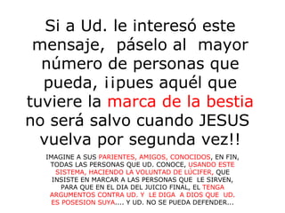Si a Ud. le interesó este mensaje,  páselo al  mayor número de personas que pueda, ¡¡pues aquél que tuviere la  marca de la bestia  no será salvo cuando JESUS  vuelva por segunda vez!! IMAGINE A SUS  PARIENTES, AMIGOS, CONOCIDOS , EN FIN, TODAS LAS PERSONAS QUE UD. CONOCE,  USANDO ESTE SISTEMA, HACIENDO LA VOLUNTAD DE LÚCIFER,  QUE INSISTE EN MARCAR A LAS PERSONAS QUE  LE SIRVEN, PARA QUE EN EL DIA DEL JUICIO FINAL, EL  TENGA ARGUMENTOS CONTRA UD. Y  LE DIGA  A DIOS QUE  UD. ES POSESION SUYA .... Y UD. NO SE PUEDA DEFENDER... 