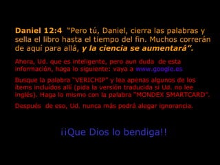 Daniel 12:4  “Pero tú, Daniel, cierra las palabras y sella el libro hasta el tiempo del fin. Muchos correrán de aquí para allá,  y la ciencia se aumentará”.   Ahora, Ud. que es inteligente, pero aun duda  de esta  información, haga lo siguiente: vaya a  www.google.es   Busque la palabra “VERICHIP” y lea apenas algunos de los ítems incluídos allí (pida la versión traducida si Ud. no lee inglés). Haga lo mismo con la palabra “MONDEX SMARTCARD”.  Después  de eso, Ud. nunca más podrá alegar ignorancia.  ¡¡Que Dios lo bendiga!! 