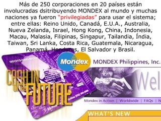 Más de 250 corporaciones en 20 países están involucradas dsitribuyendo MONDEX al mundo y muchas naciones ya fueron  “privilegiadas”  para usar el sistema; entre ellas: Reino Unido, Canadá, E.U.A., Australia, Nueva Zelanda, Israel, Hong Kong, China, Indonesia, Macau, Malasia, Filipinas, Singapur, Tailandia, Índia, Taiwan, Sri Lanka, Costa Rica, Guatemala, Nicaragua, Panamá, Honduras, El Salvador y Brasil. 