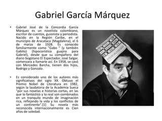 Gabriel García Márquez
• Gabriel José de la Concordia García
Márquez es un novelista colombiano,
escritor de cuentos, guionista y periodista.
Nacido en la Región Caribe, en el
municipio de Aracataca (Magdalena), el 6
de marzo de 1928. Es conocido
familiarmente como "Gabo " (y también
Gabito) (hipocorístico guajiro para
Gabriel), desde que su compañero del
diario bogotano El Espectador, José Salgar,
comenzara a llamarle así. En 1958, se casó
con Mercedes Barcha, tienen dos hijos,
Rodrigo y Gonzalo.
• Es considerado uno de los autores más
significativos del siglo XX. Obtuvo el
Premio Nobel de Literatura en 1982,
según la laudatoria de la Academia Sueca
"por sus novelas e historias cortas, en las
que lo fantástico y lo real son combinados
en un tranquilo mundo de imaginación
rica, reflejando la vida y los conflictos de
un continente".[1] Su novela más
reconocida internacionalmente es Cien
años de soledad.
 