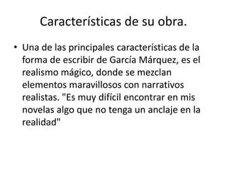 Características de su obra.
• Una de las principales características de la
forma de escribir de García Márquez, es el
realismo mágico, donde se mezclan
elementos maravillosos con narrativos
realistas. "Es muy difícil encontrar en mis
novelas algo que no tenga un anclaje en la
realidad"
 