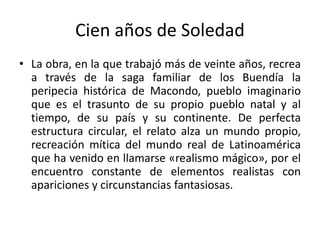 Cien años de Soledad
• La obra, en la que trabajó más de veinte años, recrea
a través de la saga familiar de los Buendía la
peripecia histórica de Macondo, pueblo imaginario
que es el trasunto de su propio pueblo natal y al
tiempo, de su país y su continente. De perfecta
estructura circular, el relato alza un mundo propio,
recreación mítica del mundo real de Latinoamérica
que ha venido en llamarse «realismo mágico», por el
encuentro constante de elementos realistas con
apariciones y circunstancias fantasiosas.
 