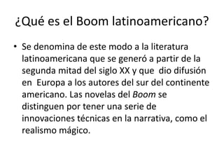 ¿Qué es el Boom latinoamericano?
• Se denomina de este modo a la literatura
latinoamericana que se generó a partir de la
segunda mitad del siglo XX y que dio difusión
en Europa a los autores del sur del continente
americano. Las novelas del Boom se
distinguen por tener una serie de
innovaciones técnicas en la narrativa, como el
realismo mágico.
 