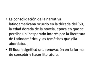 • La consolidación de la narrativa
latinoamericana ocurrió en la década del ’60,
la edad dorada de la novela, época en que se
percibe un inesperado interés por la literatura
de Latinoamérica y las temáticas que ella
abordaba.
• El Boom significó una renovación en la forma
de concebir y hacer literatura.
 