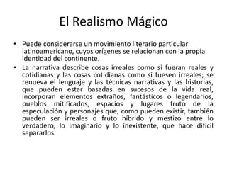 El Realismo Mágico
• Puede considerarse un movimiento literario particular
latinoamericano, cuyos orígenes se relacionan con la propia
identidad del continente.
• La narrativa describe cosas irreales como si fueran reales y
cotidianas y las cosas cotidianas como si fuesen irreales; se
renueva el lenguaje y las técnicas narrativas y las historias,
que pueden estar basadas en sucesos de la vida real,
incorporan elementos extraños, fantásticos o legendarios,
pueblos mitificados, espacios y lugares fruto de la
especulación y personajes que, como pueden existir, también
pueden ser irreales o fruto híbrido y mestizo entre lo
verdadero, lo imaginario y lo inexistente, que hace difícil
separarlos.
 
