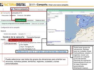 Puede seleccionar casi todos los grupos de ubicaciones para orientar sus anuncios, incluidos países, territorios, regiones, ciudades y zonas personalizadas.  Déle un nombre a su campaña Campaña Ejemplo Podrá hacer grupos de ubicaciones, Navegar para ver ciudades, áreas metropolitanas, estados o regiones, buscar una ubicación en cualquier punto del planeta, Opciones de orientación personalizada (Punto en el mapa, Extensión personalizada, Orientación masiva) 2.1.1 - Campaña.  Crear una nueva campaña. 