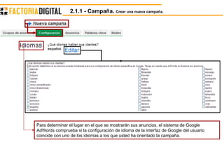 Para determinar el lugar en el que se mostrarán sus anuncios, el sistema de Google AdWords comprueba si la configuración de idioma de la interfaz de Google del usuario coincide con uno de los idiomas a los que usted ha orientado la campaña.  2.1.1 - Campaña.  Crear una nueva campaña. 
