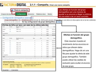 Las ofertas en función del grupo demográfico son una manera de ayudar a su anuncio a llegar a públicos de una edad o de un sexo concreto.  Ofertas en función del grupo demográfico. Este resumen muestra el rendimiento de los anuncios en sitios que ofrecen datos demográficos. Haga clic en una fila para ajustar la oferta de este grupo demográfico. También puede utilizar las casillas de exclusión para ocultar el anuncio de ese grupo. 2.1.1 - Campaña.  Crear una nueva campaña. 