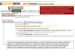Mediante estos ajustes se puede determinar en qué lugar de Internet y en qué tipo de dispositivos quiere que aparezcan sus anuncios. En la red de búsqueda y en los socios de búsqueda, los anuncios pueden mostrarse junto a los resultados de búsqueda o sobre ellos.  Junto con el presupuesto, la opción de oferta es uno de los sistemas que le permiten controlar el coste de su campaña publicitaria. Las opciones de oferta básicas son la oferta automática y la oferta manual de coste por clic (CPC) máximo. En ambos casos, la oferta que defina debería basarse en la cantidad que estaría dispuesto a pagar por cada clic que reciba su anuncio.  2.1.1- Campaña.  Crear una nueva campaña. 
