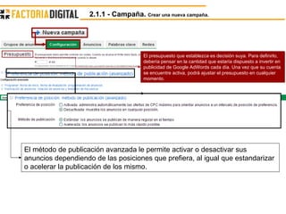 El presupuesto que establezca es decisión suya. Para definirlo, debería pensar en la cantidad que estaría dispuesto a invertir en publicidad de Google AdWords cada día. Una vez que su cuenta se encuentre activa, podrá ajustar el presupuesto en cualquier momento.  El método de publicación avanzada le permite activar o desactivar sus anuncios dependiendo de las posiciones que prefiera, al igual que estandarizar o acelerar la publicación de los mismo. 2.1.1 - Campaña.  Crear una nueva campaña. 