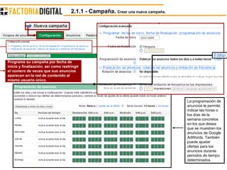 La programación de anuncios le permite indicar las horas o los días de la semana concretos en los que desea que se muestren los anuncios de Google AdWords. También puede ajustar ofertas para los anuncios durante periodos de tiempo determinados.  Programe su campaña por fecha de inicio y finalización, así como restringir el número de veces que sus anuncios aparecen en la red de contenido al mismo usuario único.  2.1.1 - Campaña.  Crear una nueva campaña. 