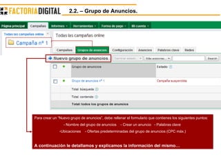 2.2. – Grupo de Anuncios.  Para crear un “Nuevo grupo de anuncios”, debe rellenar el formulario que contienes los siguientes puntos: - Nombre del grupo de anuncios  - Crear un anuncio  - Palabras clave  Ubicaciones  - Ofertas predeterminadas del grupo de anuncios (CPC máx.) A continuación le detallamos y explicamos la información del mismo… 
