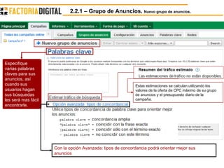 2.2.1 – Grupo de Anuncios.  Nuevo grupo de anuncios. Estas estimaciones se calculan utilizando los valores de la oferta de CPC máximo de su grupo de anuncios y el presupuesto diario de la campaña.  Con la opción Avanzada: tipos de concordancia podrá orientar mejor sus anuncios Especifique varias palabras claves para sus anuncios, así cuando sus usuarios hagan sus búsquedas les será mas fácil encontrarle. 
