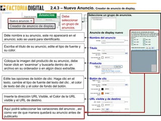 Debe seleccionar un grupo de anuncios. Botón de clic  Producto  Título Nombre del anuncio URL visible y de destino   Seleccione un grupo de anuncios. Anuncio de display nuevo   Déle nombre a su anuncio, este no aparecerá en el anuncio; solo se usará para identificarlo.  Escriba el título de su anuncio, edite el tipo de fuente y su color. Coloque la imagen del producto de su anuncio, debe hacer click en ‘examinar’ y buscarla dentro de un archivo en su ordenador o en algún disco extraíble. Edite las opciones de botón de clic: Haga clic en el texto, cambie el tipo de fuente del texto del clic , el color de texto del clic y el color de fondo del botón. Inserte la dirección URL Visible, el Color de la URL visible y el URL de destino. Aquí podrá seleccionar las variaciones del anuncio , así como ver de que manera quedará su anuncio antes de publicarlo. 2.4.3 – Nuevo Anuncio.  Creador de anuncio de display. 