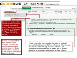 2.4.4 – Nuevo Anuncio.  Anuncio para móviles. Opciones avanzadas de orientación en la red Su sitio web para móviles deberá estar redactado en uno de los lenguajes de marcas aceptados si desea anunciarlo en AdWords de Google (XHTML (WAP 2.0), WML (WAP 1.2) y CHTML).  Con los anuncios de texto para móviles, puede ofrecer a los usuarios la opción de comunicarse directamente a través del teléfono de la empresa o puede dirigirlos a su página web para móviles.   Puede mostrar los anuncios a los abonados de cualquier compañía de telefonía móvil o bien seleccionar determinados operadores. Al orientar la publicidad a determinados operadores de telefonía móvil, es posible que su anuncio aparezca en otras redes, aunque esto no suele suceder  