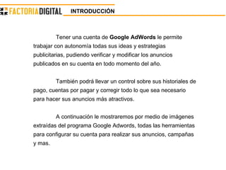 INTRODUCCIÓN   Tener una cuenta de  Google AdWords  le permite trabajar con autonomía todas sus ideas y estrategias publicitarias, pudiendo verificar y modificar los anuncios publicados en su cuenta en todo momento del año. También podrá llevar un control sobre sus historiales de pago, cuentas por pagar y corregir todo lo que sea necesario para hacer sus anuncios más atractivos. A continuación le mostraremos por medio de imágenes extraídas del programa Google Adwords, todas las herramientas para configurar su cuenta para realizar sus anuncios, campañas y mas. 