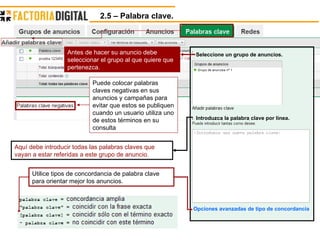 2.5 – Palabra clave.  Utilice tipos de concordancia de palabra clave para orientar mejor los anuncios. Seleccione un grupo de anuncios. Introduzca la palabra clave por línea. Opciones avanzadas de tipo de concordancia Antes de hacer su anuncio debe seleccionar el grupo al que quiere que pertenezca. Aquí debe introducir todas las palabras claves que vayan a estar referidas a este grupo de anuncio. Puede colocar palabras claves negativas en sus anuncios y campañas para evitar que estos se publiquen cuando un usuario utiliza uno de estos términos en su consulta  