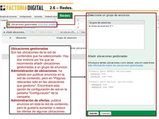 2.6 – Redes.  Ubicaciones gestionadas Son las ubicaciones de la red de contenidos que ha seleccionado. Hay dos motivos por los que se recomienda añadir ubicaciones gestionadas a un grupo de anuncios: Administración de ubicaciones:  ha optado por publicar anuncios en la red de contenido, pero en "Páginas relevantes solo en las ubicaciones que gestiono". Encontrará esta opción de configuración de red en la pestaña "Configuración" de la campaña.  Administración de ofertas:  publica anuncios en toda la red de contenido, pero le gustaría aumentar o reducir las ofertas de algunas ubicaciones.  