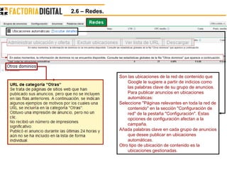 2.6 – Redes.  Son las ubicaciones de la red de contenido que Google le sugiere a partir de indicios como las palabras clave de su grupo de anuncios. Para publicar anuncios en ubicaciones automáticas: Seleccione "Páginas relevantes en toda la red de contenido" en la sección "Configuración de red" de la pestaña "Configuración". Estas opciones de configuración afectan a la campaña.  Añada palabras clave en cada grupo de anuncios que desee publicar en ubicaciones automáticas.  Otro tipo de ubicación de contenido es la ubicaciones gestionadas. En estos momentos, la información de dominios no se encuentra disponible. Consulte las estadísticas globales de la fila "Otros dominios" que aparece a continuación.  