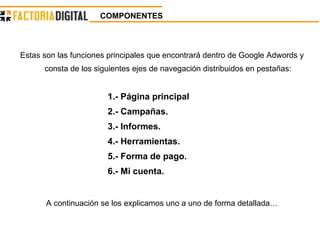 COMPONENTES   Estas son las funciones principales que encontrará dentro de Google Adwords y consta de los siguientes ejes de navegación distribuidos en pestañas: 1.- Página principal 2.- Campañas. 3.- Informes. 4.- Herramientas. 5.- Forma de pago. 6.- Mi cuenta. A continuación se los explicamos uno a uno de forma detallada… 
