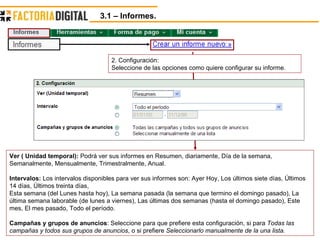 3.1 – Informes.  2. Configuración: Seleccione de las opciones como quiere configurar su informe.  Ver ( Unidad temporal):  Podrá ver sus informes en Resumen, diariamente, Día de la semana, Semanalmente, Mensualmente, Trimestralmente, Anual. Intervalos:  Los intervalos disponibles para ver sus informes son: Ayer Hoy, Los últimos siete días, Últimos 14 días, Últimos treinta días, Esta semana (del Lunes hasta hoy), La semana pasada (la semana que termino el domingo pasado), La última semana laborable (de lunes a viernes), Las últimas dos semanas (hasta el domingo pasado), Este mes, El mes pasado, Todo el período. Campañas y grupos de anuncios : Seleccione para que prefiere esta configuración, si para  Todas las campañas y todos sus grupos de anuncios , o si prefiere  Seleccionarlo manualmente de la una lista. 