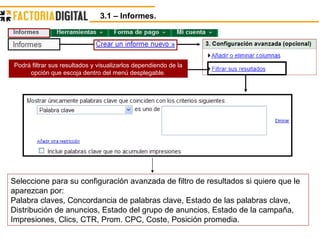 3.1 – Informes.  Podrá filtrar sus resultados y visualizarlos dependiendo de la opción que escoja dentro del menú desplegable. Seleccione para su configuración avanzada de filtro de resultados si quiere que le aparezcan por:  Palabra claves, Concordancia de palabras clave, Estado de las palabras clave, Distribución de anuncios, Estado del grupo de anuncios, Estado de la campaña, Impresiones, Clics, CTR, Prom. CPC, Coste, Posición promedia. 