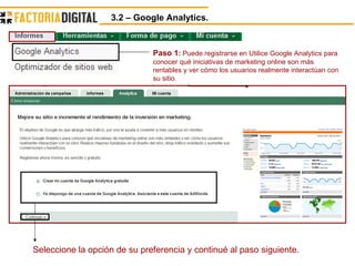3.2 – Google Analytics.  Paso 1 :  Puede registrarse en Utilice Google Analytics para conocer qué iniciativas de marketing online son más rentables y ver cómo los usuarios realmente interactúan con su sitio.  Seleccione la opción de su preferencia y continué al paso siguiente. 