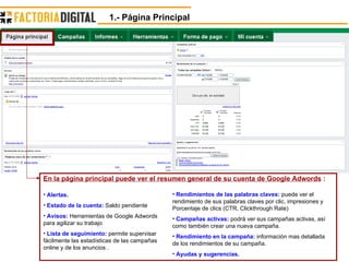 En la página principal puede ver el resumen general de su cuenta de Google Adwords  : Alertas. Estado de la cuenta:  Saldo pendiente Avisos:  Herramientas de Google Adwords para agilizar su trabajo Lista de seguimiento:  permite supervisar fácilmente las estadísticas de las campañas online y de los anuncios .  Rendimientos de las palabras claves:  puede ver el rendimiento de sus palabras claves por clic, impresiones y Porcentaje de clics (CTR, Clickthrough Rate)  Campañas activas:  podrá ver sus campañas activas, así como también crear una nueva campaña. Rendimiento en la campaña:  información mas detallada de los rendimientos de su campaña. Ayudas y sugerencias. 1.- Página Principal 