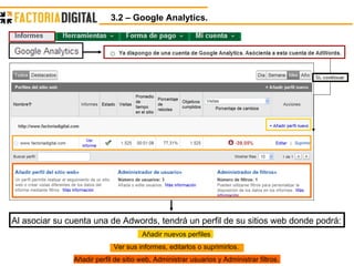 3.2 – Google Analytics.  Al asociar su cuenta una de Adwords, tendrá un perfil de su sitios web donde podrá: Añadir nuevos perfiles Ver sus informes, editarlos o suprimirlos. Añadir perfil de sitio web, Administrar usuarios y Administrar filtros. 