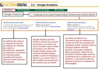 3.2 – Google Analytics.  Un perfil de sitio web es un conjunto de normas que definen los informes que usted ve. Normalmente, cada perfil corresponde a un dominio, de modo que podrá consultar informes de cada uno de los dominios por separado.  Google Analytics permite añadir el número de usuarios que desee a su cuenta, así como conceder varios niveles de acceso a sus informes. Puede otorgar acceso a los informes de determinados perfiles cuando se disponga a añadir a un usuario nuevo, o bien modificar el acceso para los usuarios que ya existen.  Los filtros se aplican a la información que se muestra en su cuenta con el fin de manipular los resultados finales. Gracias a ello se consigue obtener informes precisos. Se pueden configurar filtros para excluir visitas de una dirección IP determinada, informar únicamente de un subdominio o un directorio, o convertir las URL de páginas dinámicas en cadenas de texto legibles.  