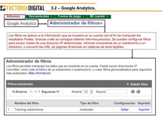 3.2 – Google Analytics.  Los filtros se aplican a la información que se muestra en su cuenta con el fin de manipular los resultados finales. Gracias a ello se consigue obtener informes precisos. Se pueden configurar filtros para excluir visitas de una dirección IP determinada, informar únicamente de un subdominio o un directorio, o convertir las URL de páginas dinámicas en cadenas de texto legibles.  