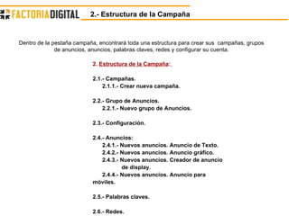 2.  Estructura de la Campaña :   2.1.- Campañas. 2.1.1.- Crear nueva campaña. 2.2.- Grupo de Anuncios. 2.2.1.- Nuevo grupo de Anuncios. 2.3.- Configuración. 2.4.- Anuncios:  2.4.1.- Nuevos anuncios. Anuncio de Texto. 2.4.2.- Nuevos anuncios. Anuncio gráfico. 2.4.3.- Nuevos anuncios.   Creador de anuncio  de display. 2.4.4.- Nuevos anuncios.   Anuncio para  móviles. 2.5.- Palabras claves. 2.6.- Redes. 2.- Estructura de la Campaña Dentro de la pestaña campaña, encontrará toda una estructura para crear sus  campañas, grupos de anuncios, anuncios, palabras claves, redes y configurar su cuenta. 