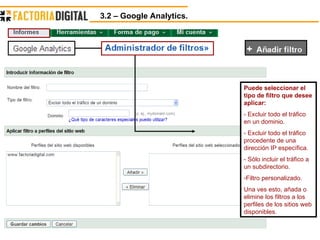 3.2 – Google Analytics.  Puede seleccionar el tipo de filtro que desee aplicar: - Excluir todo el tráfico en un dominio. - Excluir todo el tráfico procedente de una dirección IP específica. - Sólo incluir el tráfico a un subdirectorio. Filtro personalizado. Una ves esto, añada o elimine los filtros a los perfiles de los sitios web disponibles. 