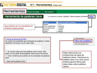 Filtrar mis resultados Editar Aquí podrás ver tus resultados en el idioma seleccionado. Debe seleccionar sus preferencias de ideas de palabras claves, Introduzca su palabra clave y en caso que lo prefiera genere filtros para estas ideas sobre palabras claves. 4.1 – Herramientas.  Palabra clave 