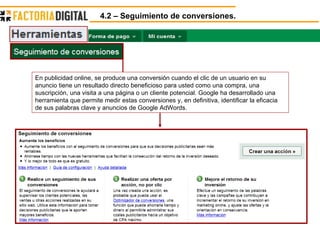 4.2 – Seguimiento de conversiones. En publicidad online, se produce una conversión cuando el clic de un usuario en su anuncio tiene un resultado directo beneficioso para usted como una compra, una suscripción, una visita a una página o un cliente potencial. Google ha desarrollado una herramienta que permite medir estas conversiones y, en definitiva, identificar la eficacia de sus palabras clave y anuncios de Google AdWords.  