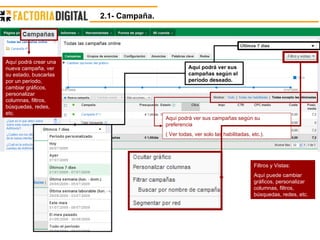 Aquí podrá ver sus campañas según su preferencia  ( Ver todas, ver solo las habilitadas, etc.). Aquí podrá crear una nueva campaña, ver su estado, buscarlas por un período, cambiar gráficos, personalizar columnas, filtros, búsquedas, redes, etc. Aquí podrá ver sus campañas según el período deseado. Filtros y Vistas: Aquí puede cambiar gráficos, personalizar columnas, filtros, búsquedas, redes, etc. 2.1- Campaña. 