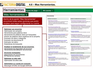 4.6 – Mas Herramientas. Optimizar sus anuncios Optimizador de campaña  Herramienta para palabras clave  Herramienta de palabras clave por búsquedas .  Edición de palabras clave negativas de la campaña.  Exclusión de sitios y categorías  Exclusión de direcciones IP  Estimador de tráfico  Estadísticas de búsqueda  Analizar el rendimiento de sus anuncios   Herramienta de diagnóstico de anuncios  Herramienta demostración de anuncios  Anuncios rechazados  Seguimiento de conversiones  Mi historial de cambios  Optimizar su sitio web Optimizador de sitios web  Administrar su cuenta sin conexión    Descargar el Editor de Google AdWords  Dentro de la opción “Mas Herramientas” encontrará todas estas opciones que podrá emplear para seguir configurando su cuenta. 