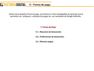 5 – Forma de pago. 5.  Forma de Pago  5.1.- Resumen de facturación. 5.2.- Preferencias de facturación. 5.3.- Efectuar pagos. Dentro de la pestaña Forma de pago, encontrará un menú desplegable de opciones que le permitirán ver, configurar, y efectuar los pagos de  sus campañas de Google AdWords.  