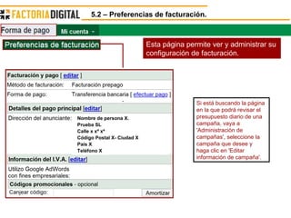 5.2 – Preferencias de facturación. Esta página permite ver y administrar su configuración de facturación. Si está buscando la página en la que podrá revisar el presupuesto diario de una campaña, vaya a 'Administración de campañas', seleccione la campaña que desee y haga clic en 'Editar información de campaña'. Nombre de persona X. Prueba SL Calle x xº xª Código Postal X- Ciudad X País X Teléfono X 