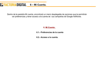 6.  Mi Cuenta:  6.1.- Preferencias de la cuenta 6.2.- Acceso a la cuenta. Dentro de la pestaña Mi cuenta, encontrará un menú desplegable de opciones que le permitirán ver preferencias y tener acceso a la cuenta de  sus campañas de Google AdWords.  6 – Mi Cuenta. 