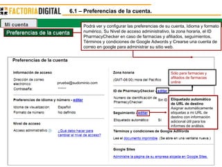 6.1 – Preferencias de la cuenta. [email_address] Sólo para farmacias y afiliados de farmacias online  Etiquetado automático de URL de destino   Asignar automáticamente etiquetas a mi URL de destino con información adicional útil para los informes de análisis.  Podrá ver y configurar las preferencias de su cuenta, Idioma y formato numérico, Su Nivel de acceso administrativo, la zona horaria, el ID PharmacyChecker en caso de farmacias y afiliados, seguimientos, Términos y condiciones de Google Adwords y Crearse una cuenta de correo en google para administrar su sitio web. 