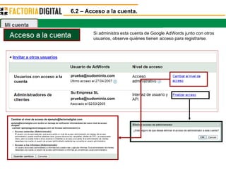 6.2 – Acceso a la cuenta. Si administra esta cuenta de Google AdWords junto con otros usuarios, observe quiénes tienen acceso para registrarse.  [email_address] Su Empresa SL [email_address] Cambiar ejemplo@factoriadigital.com de Acceso administrativo a: Cambiar el nivel de acceso de ejemplo@factoriadigital.com ejemplo@factoriadigital.com recibirá un mensaje de notificación informándoles del nuevo nivel de acceso otorgado 