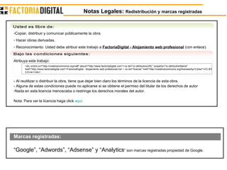 Notas Legales:  Redistribución y marcas registradas Copiar, distribuir y comunicar públicamente la obra. Hacer obras derivadas. Reconocimiento. Usted debe atribuir este trabajo a  FactoriaDigital - Alojamiento web profesional  (con enlace).  Atribuya este trabajo: <div xmlns:cc="http://creativecommons.org/ns#" about="http://www.factoriadigital.com"><a rel="cc:attributionURL" property="cc:attributionName" href="http://www.factoriadigital.com">FactoriaDigital - Alojamiento web profesional</a> / <a rel="license" href="http://creativecommons.org/licenses/by/3.0/es/">CC BY 3.0</a></div> - Al reutilizar o distribuir la obra, tiene que dejar bien claro los términos de la licencia de esta obra.  - Alguna de estas condiciones puede no aplicarse si se obtiene el permiso del titular de los derechos de autor  Nada en esta licencia menoscaba o restringe los derechos morales del autor.  Nota: Para ver la licencia haga click  aquí . Marcas registradas: “ Google”, “Adwords”, “Adsense” y “Analytics ” son marcas registradas propiedad de Google. 