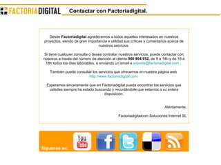 Contactar con Factoriadigital. Desde  Factoriadigital  agradecemos a todos aquellos interesados en nuestros proyectos, siendo de gran importancia e utilidad sus críticas y comentarios acerca de nuestros servicios. Si tiene cualquier consulta o desea contratar nuestros servicios, puede contactar con nosotros a través del número de atención al cliente  900 804 952,  de 9 a 14h y de 16 a 18h todos los días laborables, o enviando un email a  [email_address]  .  También puede consultar los servicios que ofrecemos en nuestra página web  http://www.factoriadigital.com. Esperamos sinceramente que en Factoriadigital pueda encontrar los servicios que ustedes siempre ha estado buscando y recordándole que estamos a su entera disposición. Atentamente, Factoriadigitalcom Soluciones Internet SL Síguenos en: 